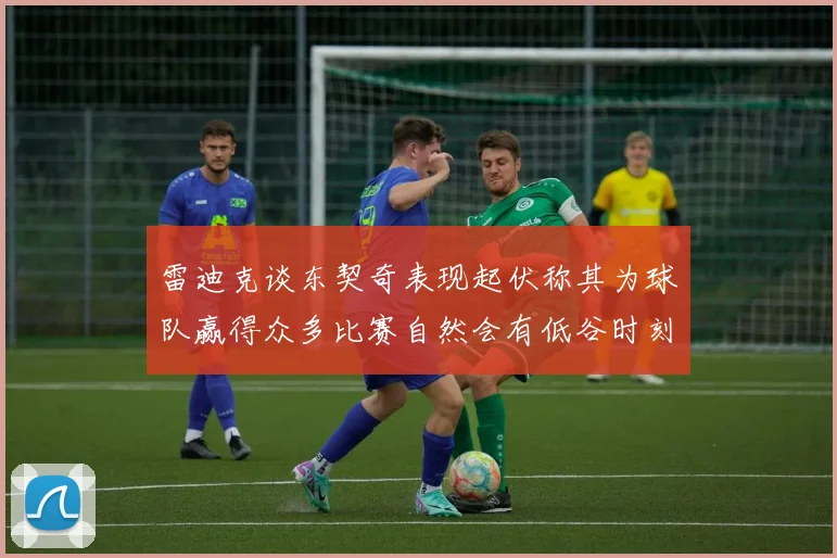 雷迪克谈东契奇表现起伏称其为球队赢得众多比赛自然会有低谷时刻