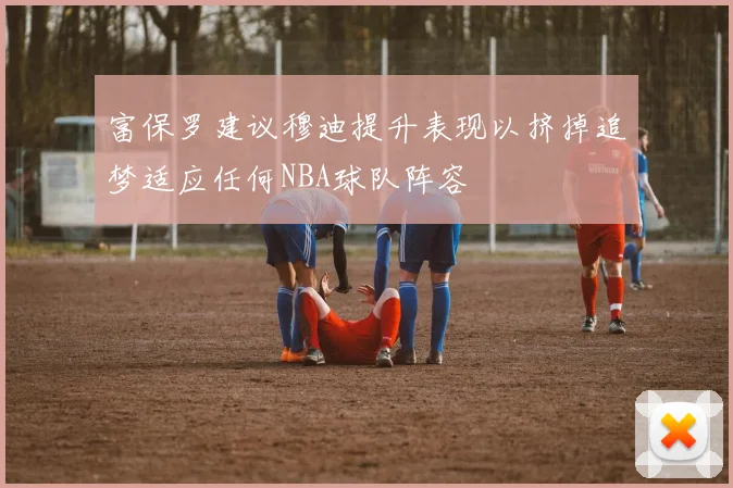 富保罗建议穆迪提升表现以挤掉追梦适应任何NBA球队阵容
