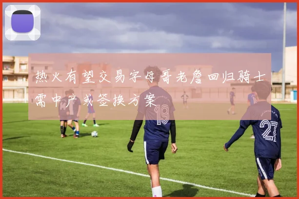 热火有望交易字母哥老詹回归骑士需中产或签换方案