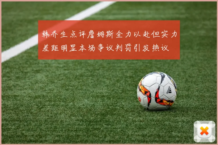 韩乔生点评詹姆斯全力以赴但实力差距明显本场争议判罚引发热议