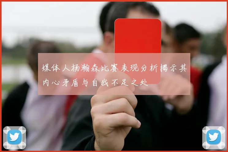 媒体人杨瀚森比赛表现分析揭示其内心矛盾与自我不足之处