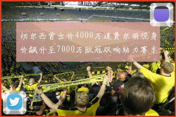 切尔西曾出价4000万追费尔明现身价飙升至7000万欧冠双响助力赛季双10