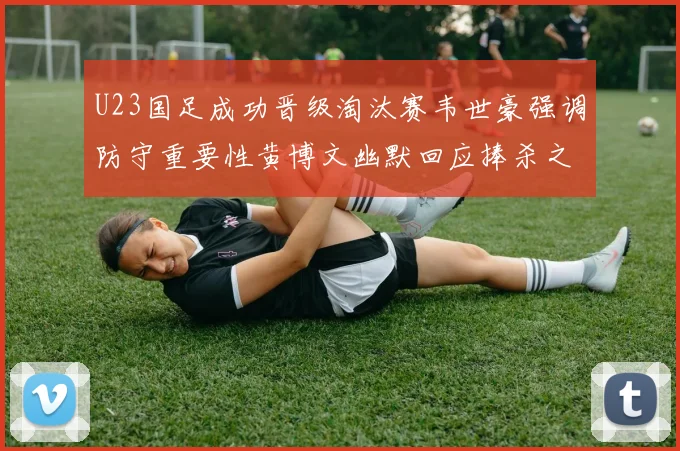 U23国足成功晋级淘汰赛韦世豪强调防守重要性黄博文幽默回应捧杀之说