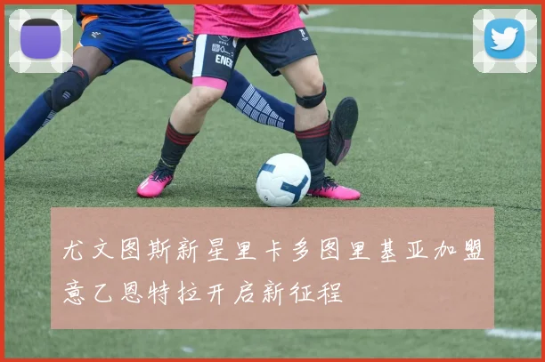 尤文图斯新星里卡多图里基亚加盟意乙恩特拉开启新征程