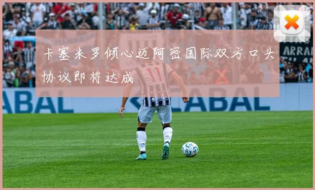 卡塞米罗倾心迈阿密国际双方口头协议即将达成