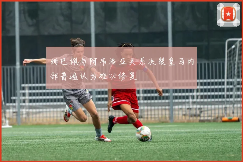 姆巴佩与阿韦洛亚关系决裂皇马内部普遍认为难以修复