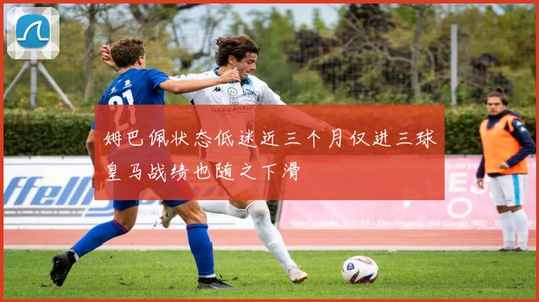 姆巴佩状态低迷近三个月仅进三球皇马战绩也随之下滑