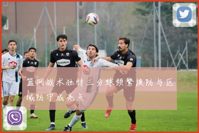 篮网战术独特三分球频繁换防与区域防守成亮点