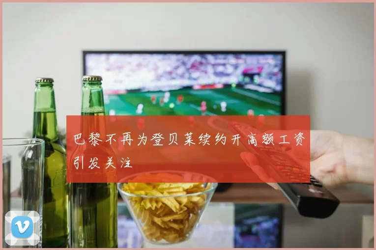 巴黎不再为登贝莱续约开高额工资引发关注