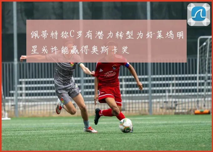 佩蒂特称C罗有潜力转型为好莱坞明星或许能赢得奥斯卡奖