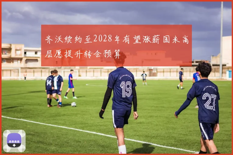 齐沃续约至2028年有望涨薪国米高层愿提升转会预算