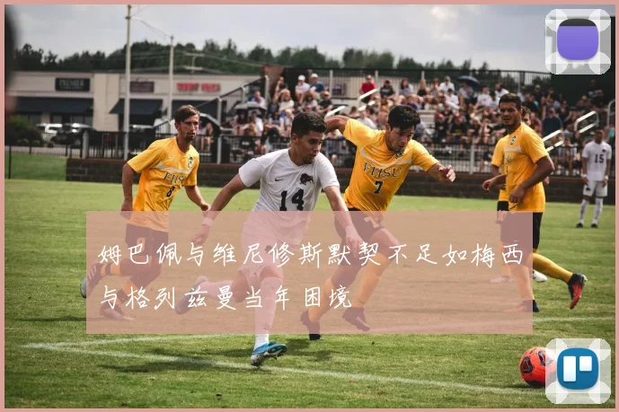 姆巴佩与维尼修斯默契不足如梅西与格列兹曼当年困境