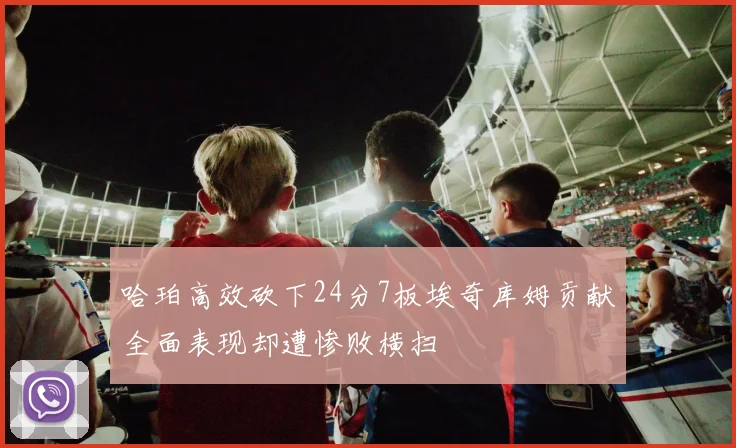 哈珀高效砍下24分7板埃奇库姆贡献全面表现却遭惨败横扫