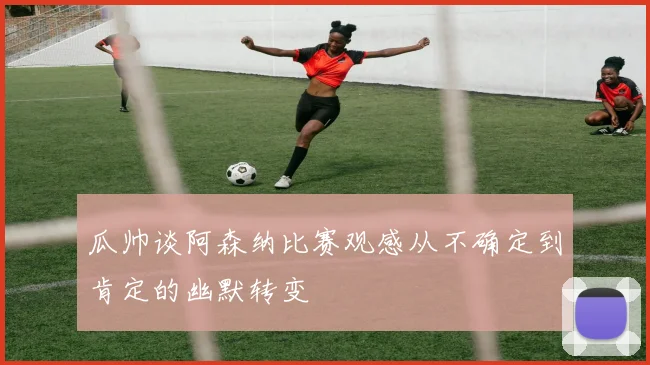 瓜帅谈阿森纳比赛观感从不确定到肯定的幽默转变
