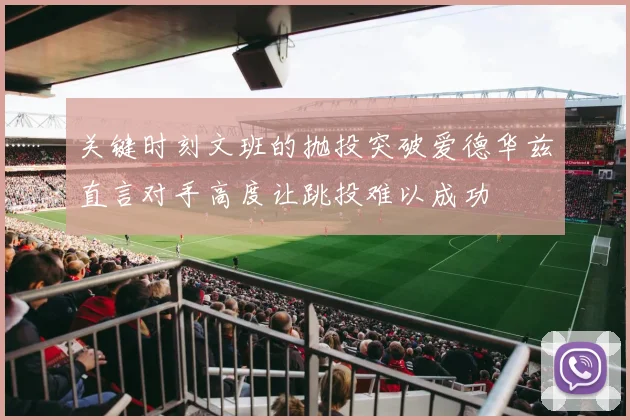 关键时刻文班的抛投突破爱德华兹直言对手高度让跳投难以成功